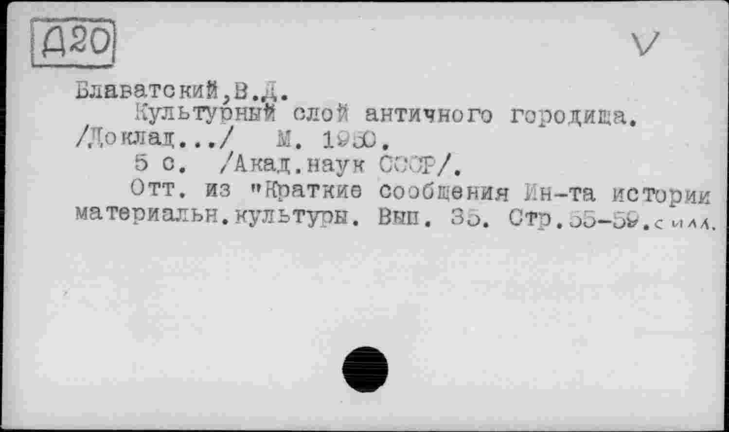 ﻿;Д20,
Блаватекий,В. д.
Культурный слой античного городища.
/Доклад.../ м. löüü.
5 о. /Акад.наук COÛT/.
Отт. из "Краткие сообщения Ин-та истории материальн.культуры. Вып. Зо. Стр.05-5&.< ила.